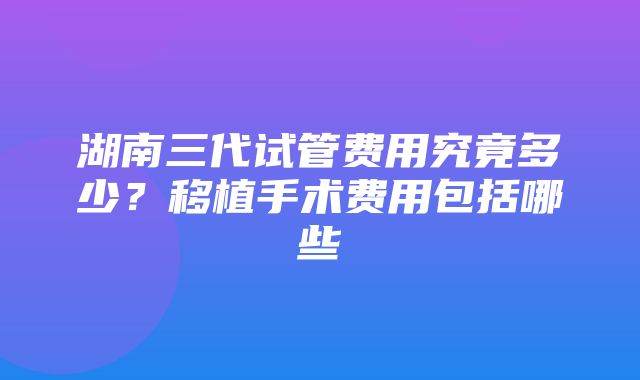 湖南三代试管费用究竟多少？移植手术费用包括哪些