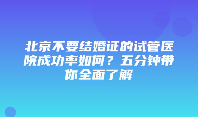 北京不要结婚证的试管医院成功率如何？五分钟带你全面了解