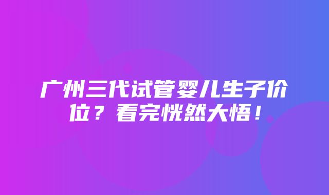 广州三代试管婴儿生子价位？看完恍然大悟！