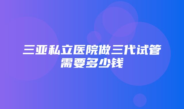 三亚私立医院做三代试管需要多少钱