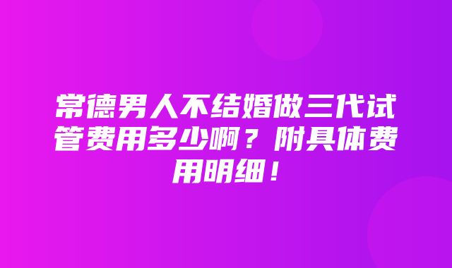 常德男人不结婚做三代试管费用多少啊？附具体费用明细！