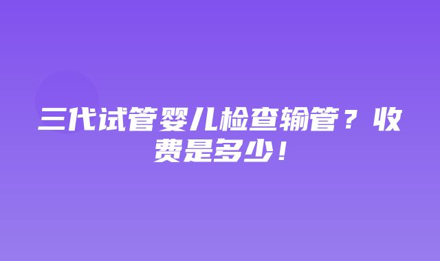 三代试管婴儿检查输管？收费是多少！