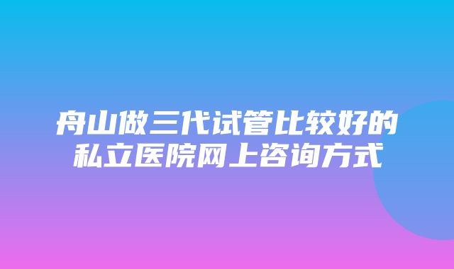 舟山做三代试管比较好的私立医院网上咨询方式