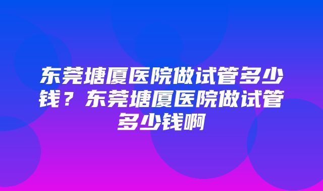 东莞塘厦医院做试管多少钱？东莞塘厦医院做试管多少钱啊