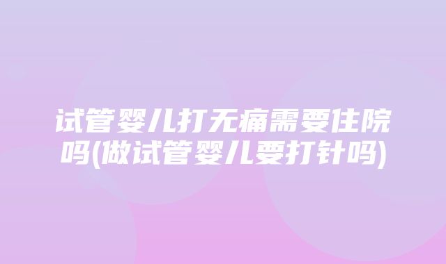 试管婴儿打无痛需要住院吗(做试管婴儿要打针吗)