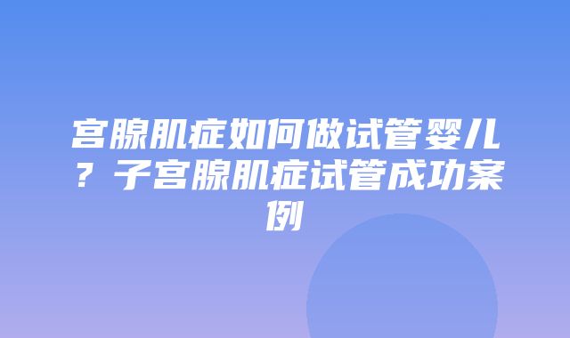 宫腺肌症如何做试管婴儿？子宫腺肌症试管成功案例