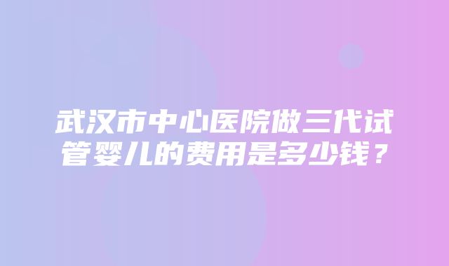 武汉市中心医院做三代试管婴儿的费用是多少钱？