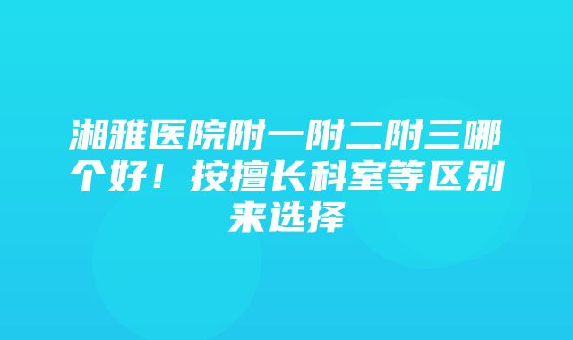 湘雅医院附一附二附三哪个好！按擅长科室等区别来选择