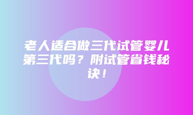 老人适合做三代试管婴儿第三代吗？附试管省钱秘诀！