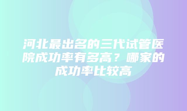 河北最出名的三代试管医院成功率有多高？哪家的成功率比较高