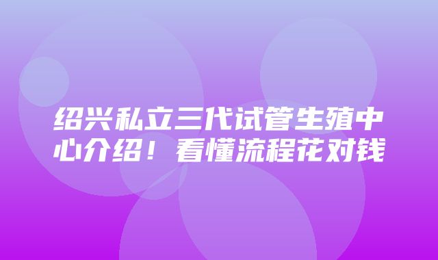 绍兴私立三代试管生殖中心介绍！看懂流程花对钱