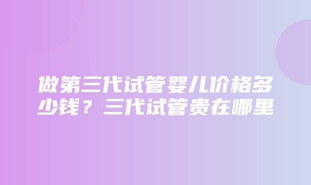 做第三代试管婴儿价格多少钱？三代试管贵在哪里