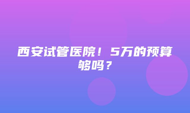 西安试管医院！5万的预算够吗？