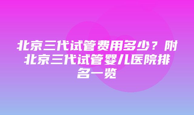 北京三代试管费用多少？附北京三代试管婴儿医院排名一览