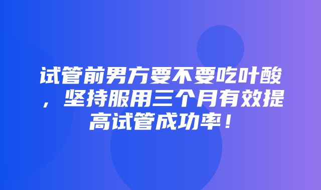 试管前男方要不要吃叶酸，坚持服用三个月有效提高试管成功率！