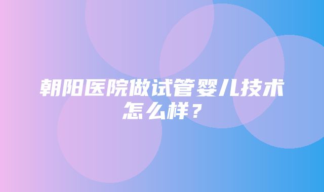 朝阳医院做试管婴儿技术怎么样？