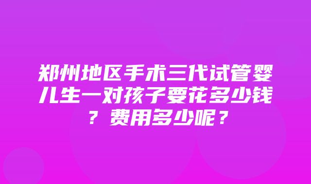 郑州地区手术三代试管婴儿生一对孩子要花多少钱？费用多少呢？