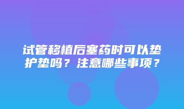 试管移植后塞药时可以垫护垫吗？注意哪些事项？