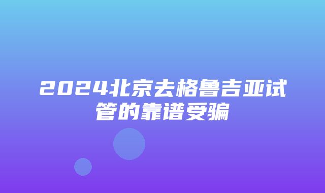 2024北京去格鲁吉亚试管的靠谱受骗