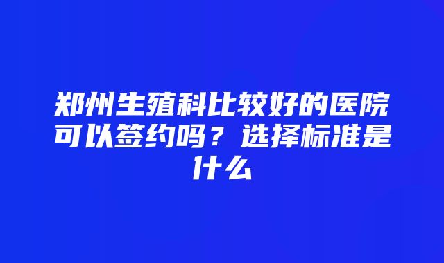 郑州生殖科比较好的医院可以签约吗？选择标准是什么