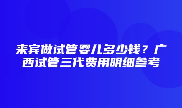 来宾做试管婴儿多少钱？广西试管三代费用明细参考