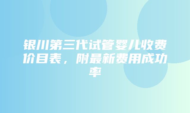 银川第三代试管婴儿收费价目表，附最新费用成功率