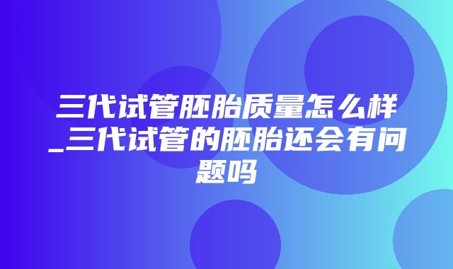 三代试管胚胎质量怎么样_三代试管的胚胎还会有问题吗