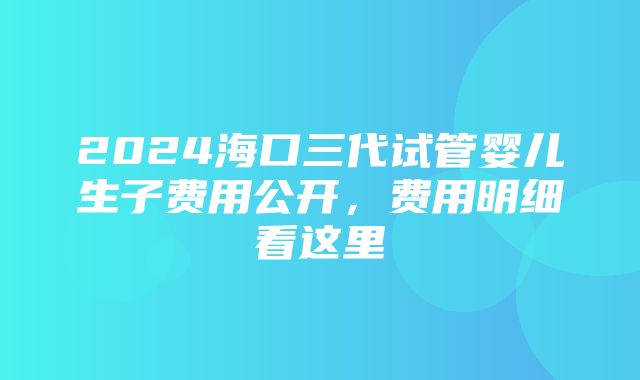 2024海口三代试管婴儿生子费用公开，费用明细看这里