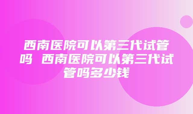 西南医院可以第三代试管吗 西南医院可以第三代试管吗多少钱