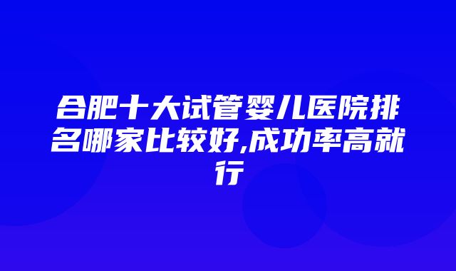 合肥十大试管婴儿医院排名哪家比较好,成功率高就行