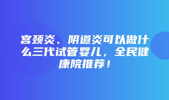 宫颈炎、阴道炎可以做什么三代试管婴儿，全民健康院推荐！