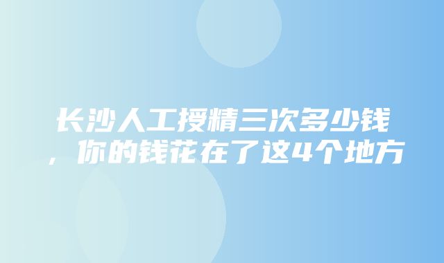 长沙人工授精三次多少钱，你的钱花在了这4个地方