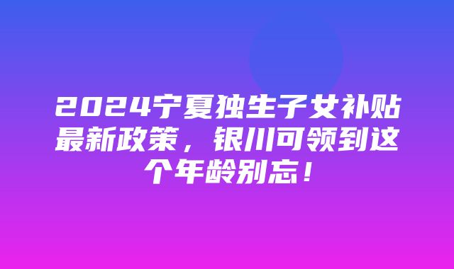 2024宁夏独生子女补贴最新政策，银川可领到这个年龄别忘！