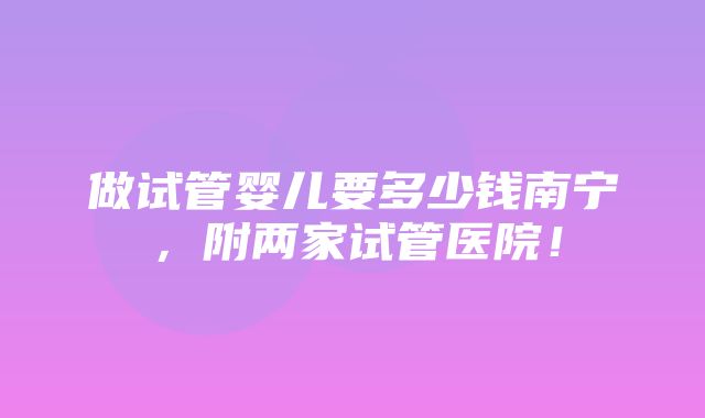 做试管婴儿要多少钱南宁，附两家试管医院！