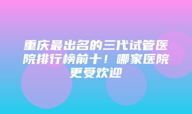 重庆最出名的三代试管医院排行榜前十！哪家医院更受欢迎