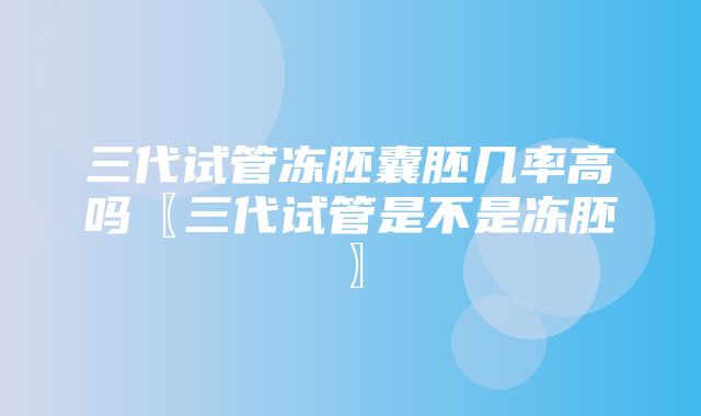 三代试管冻胚囊胚几率高吗〖三代试管是不是冻胚〗