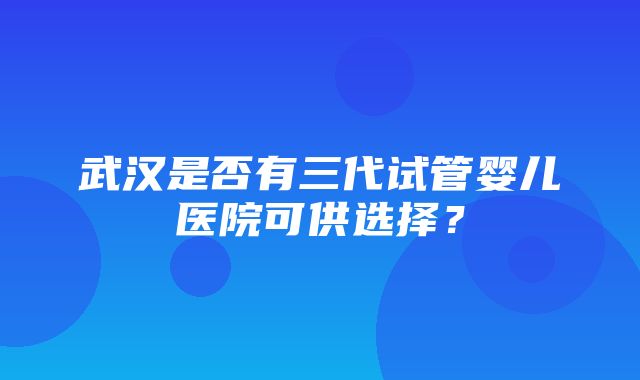 武汉是否有三代试管婴儿医院可供选择？