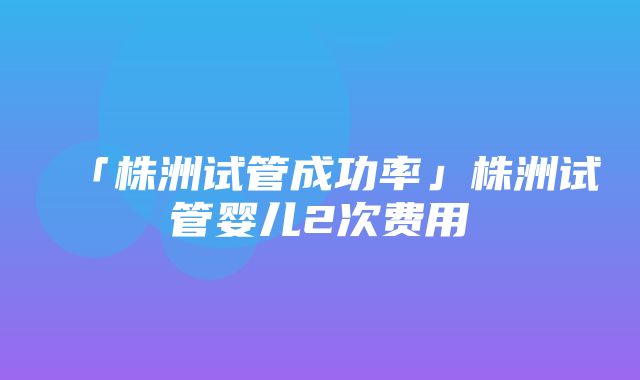 「株洲试管成功率」株洲试管婴儿2次费用