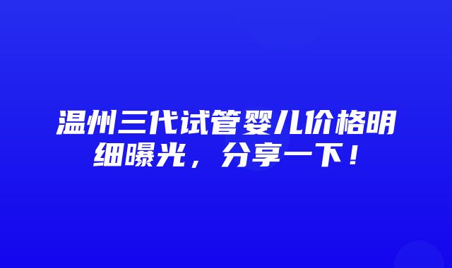 温州三代试管婴儿价格明细曝光，分享一下！