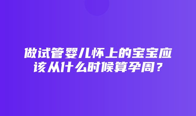 做试管婴儿怀上的宝宝应该从什么时候算孕周？