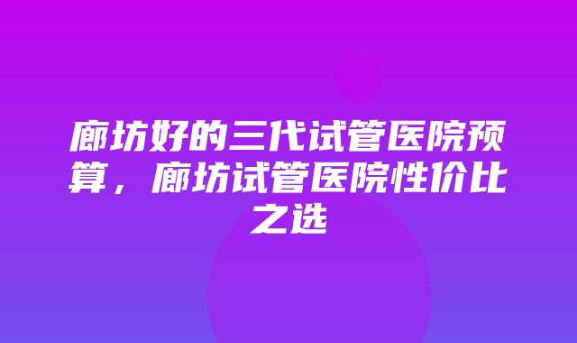 廊坊好的三代试管医院预算，廊坊试管医院性价比之选