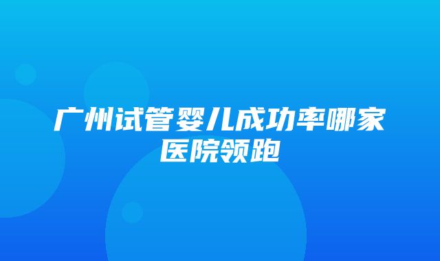 广州试管婴儿成功率哪家医院领跑