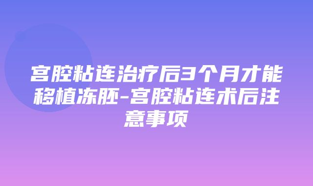 宫腔粘连治疗后3个月才能移植冻胚-宫腔粘连术后注意事项