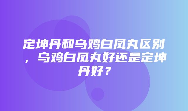 定坤丹和乌鸡白凤丸区别，乌鸡白凤丸好还是定坤丹好？