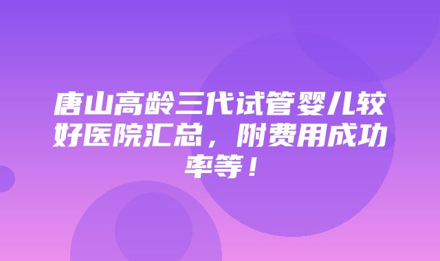 唐山高龄三代试管婴儿较好医院汇总，附费用成功率等！