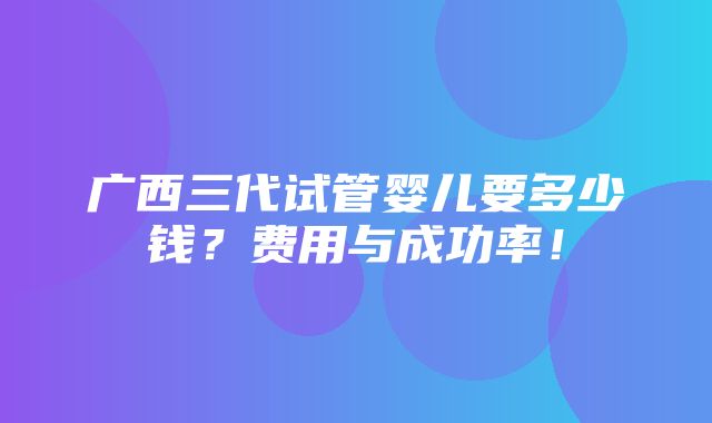 广西三代试管婴儿要多少钱？费用与成功率！