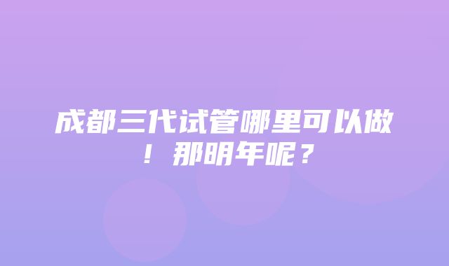 成都三代试管哪里可以做！那明年呢？