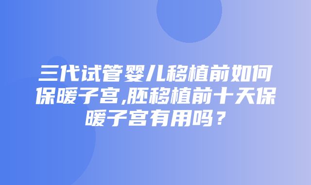 三代试管婴儿移植前如何保暖子宫,胚移植前十天保暖子宫有用吗？