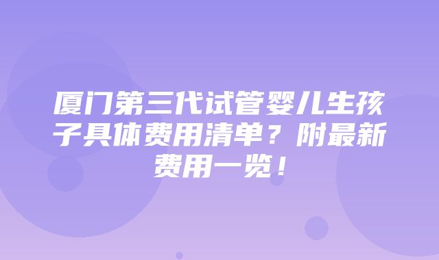 厦门第三代试管婴儿生孩子具体费用清单？附最新费用一览！