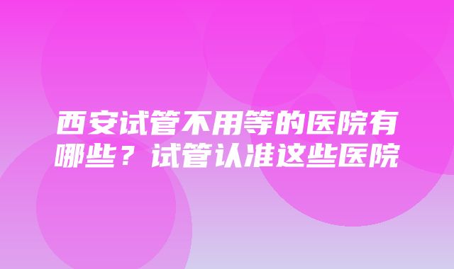 西安试管不用等的医院有哪些？试管认准这些医院